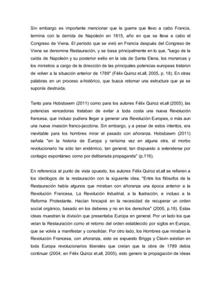 Sin embargo es importante mencionar que la guerra que llevo a cabo Francia,
termina con la derrota de Napoleón en 1815, año en que se lleva a cabo el
Congreso de Viena. El período que se vivió en Francia después del Congreso de
Viena se denomina Restauración, y se basa principalmente en lo que, "luego de la
caída de Napoleón y su posterior exilio en la isla de Santa Elena, los monarcas y
los ministros a cargo de la dirección de las principales potencias europeas trataron
de volver a la situación anterior de 1789" (Félix Quiroz et.all, 2005, p. 18). En otras
palabras en un proceso a-histórico, que busca retomar una estructura que ya se
suponía destruida.
Tanto para Hobsbawm (2011) como para los autores Félix Quiroz et.all (2005), las
potencias vencedoras trataban de evitar a toda costa una nueva Revolución
francesa, que incluso pudiera llegar a generar una Revolución Europea, o más aun
una nueva invasión franco-jacobina. Sin embargo, y a pesar de estos intentos, era
inevitable para los hombres mirar el pasado con añoranza. Hobsbawm (2011)
señala "en la historia de Europa y rarísima vez en alguna otra, el morbo
revolucionario ha sido tan endémico, tan general, tan dispuesto a extenderse por
contagio espontáneo como por deliberada propaganda" (p.116).
En referencia al punto de vista opuesto, los autores Félix Quiroz et.all se refieren a
los ideólogos de la restauración con la siguiente idea. "Entre los filósofos de la
Restauración había algunos que miraban con añoranza una época anterior a la
Revolución Francesa, La Revolución Industrial, a la Ilustración, e incluso a la
Reforma Protestante. Hacían hincapié en la necesidad de recuperar un orden
social orgánico, basado en los deberes y no en los derechos" (2005, p.18). Estas
ideas muestran la división que presentaba Europa en general. Por un lado los que
veían la Restauración como el retorno del orden establecido por siglos en Europa,
que se volvía a manifestar y consolidar. Por otro lado, los Hombres que miraban la
Revolución Francesa, con añoranza, esto es expuesto Briggs y Clavin existían en
toda Europa revolucionarios liberales que creían que la obra de 1789 debía
continuar (2004, en Félix Quiroz et.all, 2005), esto genero la propagación de ideas
 