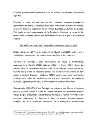 Liberales y a la expansión generalizada de las mismas que surgió en Europa en el
siglo XIX.
Entonces a pesar de que las grandes potencias europeas imponen la
Restauración en Francia, intentando evitar otras revoluciones similares en Europa,
no puede detener la expansión de los ideales Ilustrados y Liberales en Europa.
Esto conforma una consecuencia de la Revolución Francesa, y causa de las
Revoluciones Liberales, que se ven fuertemente influenciadas por lo sucedido en
Francia.
Revolución francesa 1830/ La revolución de julio (las tres gloriosas).
Según Hobsbawm (2011) y los autores Félix Quiroz et.all (2005), entre 1815 y
1848 existen tres grandes olas revolucionarias en Europa, las cuales son:
-Primera ola: 1820-1824: Estas Revoluciones se limitan al Mediterráneo,
contemplando a España (1820), Nápoles (1820), y Grecia (1821). Según los
autores, tanto el movimiento español como el de Nápoles fueron aplastados.
Durante este periodo en necesario señalar que la Revolución Española no solo
afecto al territorio Europeo, Hobsbawm (2011) expone, que estos movimientos
sirvieron para revivir los movimientos de liberación americana, los cuales si
triunfaron, logrando que en 1822 la América del Sur española fuese libre.
-Segunda ola: 1829-1834: Estas Revoluciones incluyen a toda Europa al oeste de
Rusia y Estados Unidos15, Entre los países europeos se encuentran, Francia
(1830), Bélgica (1830) logro independizarse de Holanda, Polonia (1830-1831), fue
reprimida militarmente; en Alemania e Italia, se vivieron diversas revueltas
callejeras, en Suiza triunfa el Liberalismo, Irlanda consigue la emancipación
15 Hobsbawm indica "el presidente Andrew Jackson (1829-1837) no estaba directamente relacionado con los
trastornos europeos,debe considerarse como parte de aquella ola" (2011, p.117)
 