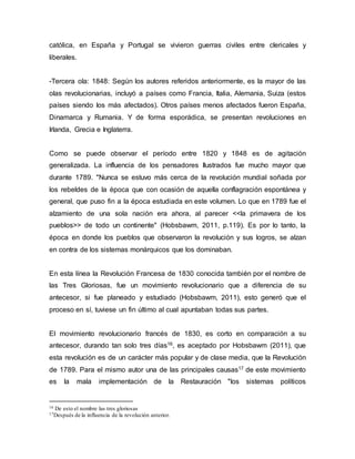 católica, en España y Portugal se vivieron guerras civiles entre clericales y
liberales.
-Tercera ola: 1848: Según los autores referidos anteriormente, es la mayor de las
olas revolucionarias, incluyó a países como Francia, Italia, Alemania, Suiza (estos
países siendo los más afectados). Otros países menos afectados fueron España,
Dinamarca y Rumania. Y de forma esporádica, se presentan revoluciones en
Irlanda, Grecia e Inglaterra.
Como se puede observar el período entre 1820 y 1848 es de agitación
generalizada. La influencia de los pensadores Ilustrados fue mucho mayor que
durante 1789. "Nunca se estuvo más cerca de la revolución mundial soñada por
los rebeldes de la época que con ocasión de aquella conflagración espontánea y
general, que puso fin a la época estudiada en este volumen. Lo que en 1789 fue el
alzamiento de una sola nación era ahora, al parecer <<la primavera de los
pueblos>> de todo un continente" (Hobsbawm, 2011, p.119). Es por lo tanto, la
época en donde los pueblos que observaron la revolución y sus logros, se alzan
en contra de los sistemas monárquicos que los dominaban.
En esta línea la Revolución Francesa de 1830 conocida también por el nombre de
las Tres Gloriosas, fue un movimiento revolucionario que a diferencia de su
antecesor, si fue planeado y estudiado (Hobsbawm, 2011), esto generó que el
proceso en sí, tuviese un fin último al cual apuntaban todas sus partes.
El movimiento revolucionario francés de 1830, es corto en comparación a su
antecesor, durando tan solo tres días16, es aceptado por Hobsbawm (2011), que
esta revolución es de un carácter más popular y de clase media, que la Revolución
de 1789. Para el mismo autor una de las principales causas17 de este movimiento
es la mala implementación de la Restauración "los sistemas políticos
16 De esto el nombre las tres gloriosas
17Después de la influencia de la revolución anterior.
 