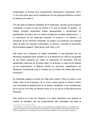 reinstaurados en Europa eran profundamente inadecuados" (Hobsbawm, 2011,
p.119), esto quiere decir que la insatisfacción con los gobiernos Borbones, es decir
la ineficacia de Carlos X.
Por otra parte la existencia debilitada de la aristocracia, permitió que la burguesía
consolidara su poder no solo en Francia si no que en Europa en general, "la
antigua sociedad aristocrática estaba desorganizada o transformada sin
posibilidades de retorno, pero sin duda la aristocracia no había desaparecido (…).
La eliminación de los obstáculos opuestos al comercio y la industria y la
revocación de los derechos señoriales, los peajes y la jurisdicción que pesaban
sobre el suelo por supuesto contribuyeron a promover y estimular el crecimiento
de la sociedad burguesa" (Félix Quiroz et.all, 2005, p.19).
Este poder de la burguesía ya estaba consolidado, lo cual generaba que una
Monarquía absolutista fuese obsoleta. En si la Revolución de 1830 es una guerrilla
de las clases populares los cuales se organizaron en barricadas, está fue
rápidamente suprimida por la fuerza militar, sin embargo y a pesar de la matanza
de los revolucionarios, el Régimen Borbón es derrocado, instaurándose una
Monarquía Constitucional, bajo el mandato de Luis Felipe I de Orleans Rey de los
Franceses18.
Es importante analizar el cambio de Titulo entre Carlos X Rey de Francia y Luis
Felipe I Rey de los Franceses. En si mismo puede parecer un cambio mínimo,
pero representa la transformación de un periodo Absolutista a uno Constitucional,
por lo que ya no es Rey por derecho divino, si no es que es un Rey electo por los
franceses.
Este cambio en el tipo de monarquía y la nueva importancia que adquiere la
cámara de diputados son las consecuencias más importantes que logra la
18 Luis Felipe I, es electo por la Cámara baja, la cual compuesta por diputados Liberales y aconsejados por
Lafayette, deciden que él será el nuevo Rey de los franceses.Es electo debido a dos grandes factores,es un
noble de sangre azul y es un banquero.Esto ayuda a formar la alianza entre la aristocracia y burguesía.
 