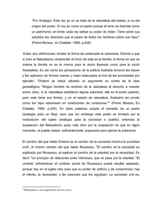 "Por Analogía: Esta vez ya no se trata de la naturaleza del estado, si no del
origen del poder. El rey es como un padre porque el reino se trasmite como
un patrimonio; en limite cada rey extrae su poder de Adán: Tiene sobre sus
súbditos los derechos que el padre de todos los hombres sobre sus hijos."
(Pierre Moreau, en Chatelet, 1989, p.428).
Estas dos definiciones dividen la forma de contemplar la soberanía. Debido a que
si bien el Naturalismo comprende el inicio de esta en la familia, la forma en que se
ordena la familia no es la misma para la visión Ilustrada como para la visión
Absolutista. Es así como los pensadores de la política ilustrada tomaron las bases
y las aplicaron de formas nuevas y mejor adecuadas al vivir de las sociedades por
ejemplo: "Diderot ya había utilizado un argumento en contra de la idea
genealógica "Ningún hombre ha recibido de la naturaleza el derecho a mandar
sobre otros, si la naturaleza estableció alguna autoridad, ella es el poder paterno;
pero este tiene sus límites, y en el estado de naturaleza, finalizaría tan pronto
como los hijos estuviesen en condiciones de conducirse."" (Pierre Moreau, En
Chatelet, 1989, p.429). En otras palabras acepta el mandato de un padre
(analogía para un Rey), pero que sin embargo este poder es limitado por la
maduración del sujeto (analogía para la sociedad o pueblo), entonces la
aceptación del Naturalismo pasa más bien por la aceptación de que en algún
momento, el pueblo estará suficientemente preparado para ejercer la soberanía.
El cambio del que habla Diderot es el cambio de la sociedad moral a la sociedad
civil2, el mismo cambio del que habla Rousseau, "El cambio en la sociedad es
explicado por Rousseau, al explicar el cambio de la voluntad por la necesidad. Es
decir "Un principio de relaciones entre individuos, que no pasa por la voluntad. "El
contrato (refiriéndose al contrato social de Rousseau) puede resultar aplazado,
porque hay en el sujeto otra cosa que su poder de artificio y de compromiso: hay
el interés, la necesidad, y las pasiones que los agudizan. La sociedad civil es,
2 Refiriéndose a la comprensión del rol cívico.
 