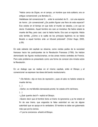"Había cerca de Digne, en el campo, un hombre que vivía solitario; era un
antiguo convencional y se llamaba G…
Hablábase del convencional G… entre la sociedad de D… con una especie
de horror. ¡Un convencional! ¿Os podéis figurar una fiera de esta especie?
Eso existía en el tiempo en que todo el mundo se tuteaba, y en que se
decía: Ciudadano. Aquel hombre era casi un monstruo. No había votado la
muerte del Rey, pero casi, casi lo había hecho. Era casi un regicida. Había
sido terrible. ¿Cómo a la vuelta de los príncipes legítimos no se había
llevado a aquel hombre ante un tribunal prebostal". (Víctor Hugo, 2005,
p.39).
En este extracto del capítulo se observa, como ciertas partes de la sociedad
francesa hacia los participantes de la Revolución Francesa (1789). Se habían
demonizado las figuras revolucionarias, en las zonas menos centrales de Francia.
Pero este problema es presentado como una forma de conocer otra mirada sobre
la Revolución.
En un dialogo que se realiza en el mismo capítulo, entre el Obispo y el
convencional se expresan las ideas del bando revolucionario.
"--Os felicito-- dijo en tono de represión--, pues al cabo no habéis votado la
muerte del rey.
(…)
--Señor, no me felicitéis demasiado pronto: he votado el fin del tirano.
(…)
--¿Qué queréis decir?-- replicó el Obispo.
--Quiero decir que el hombre tiene un tirano: la ignorancia; y yo he votado el
fin de ese tirano, que engendra la falsa autoridad en vez de alguna
autoridad que se apoya en lo verdadero. El hombre no debe ser gobernado
más que por la ciencia.
--Y por la conciencia- añadió el Obispo.
 
