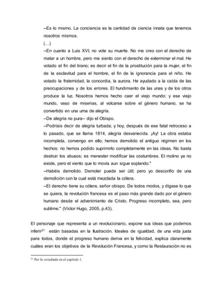 --Es lo mismo. La conciencia es la cantidad de ciencia innata que tenemos
nosotros mismos.
(…)
--En cuanto a Luis XVI, no vote su muerte. No me creo con el derecho de
matar a un hombre, pero me siento con el derecho de exterminar el mal. He
votado el fin del tirano; es decir el fin de la prostitución para la mujer, el fin
de la esclavitud para el hombre, el fin de la ignorancia para el niño. He
votado la fraternidad, la concordia, la aurora. He ayudado a la caída de las
preocupaciones y de los errores. El hundimiento de las unas y de los otros
produce la luz. Nosotros hemos hecho caer el viejo mundo; y ese viejo
mundo, vaso de miserias, al volcarse sobre el género humano, se ha
convertido en una urna de alegría.
--De alegría no pura-- dijo el Obispo.
--Podríais decir de alegría turbada; y hoy, después de ese fatal retroceso a
lo pasado, que se llama 1814, alegría desvanecida. ¡Ay! La obra estaba
incompleta, convengo en ello; hemos demolido el antiguo régimen en los
hechos: no hemos podido suprimirlo completamente en las ideas. No basta
destruir los abusos; es menester modificar las costumbres. El molino ya no
existe, pero el viento que lo movía aun sigue soplando."
--Habéis demolido. Demoler puede ser útil; pero yo desconfío de una
demolición con la cual está mezclada la cólera.
--El derecho tiene su cólera, señor obispo. De todos modos, y dígase lo que
se quiera, la revolución francesa es el paso más grande dado por el género
humano desde el advenimiento de Cristo. Progreso incompleto, sea, pero
sublime." (Víctor Hugo, 2005, p.43).
El personaje que representa a un revolucionario, expone sus ideas que podemos
inferir21 están basadas en la Ilustración. Ideales de igualdad, de una vida justa
para todos, donde el progreso humano deriva en la felicidad, explica claramente
cuáles eran los objetivos de la Revolución Francesa, y como la Restauración no es
21 Por lo estudiado en el capítulo 1.
 