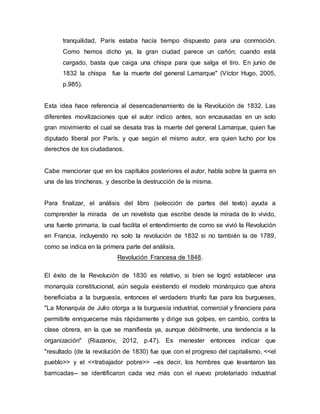 tranquilidad, París estaba hacía tiempo dispuesto para una conmoción.
Como hemos dicho ya, la gran ciudad parece un cañón; cuando está
cargado, basta que caiga una chispa para que salga el tiro. En junio de
1832 la chispa fue la muerte del general Lamarque" (Víctor Hugo, 2005,
p.985).
Esta idea hace referencia al desencadenamiento de la Revolución de 1832. Las
diferentes movilizaciones que el autor indico antes, son encausadas en un solo
gran movimiento el cual se desata tras la muerte del general Lamarque, quien fue
diputado liberal por París, y que según el mismo autor, era quien lucho por los
derechos de los ciudadanos.
Cabe mencionar que en los capítulos posteriores el autor, habla sobre la guerra en
una de las trincheras, y describe la destrucción de la misma.
Para finalizar, el análisis del libro (selección de partes del texto) ayuda a
comprender la mirada de un novelista que escribe desde la mirada de lo vivido,
una fuente primaria, la cual facilita el entendimiento de como se vivió la Revolución
en Francia, incluyendo no solo la revolución de 1832 si no también la de 1789,
como se indica en la primera parte del análisis.
Revolución Francesa de 1848.
El éxito de la Revolución de 1830 es relativo, si bien se logró establecer una
monarquía constitucional, aún seguía existiendo el modelo monárquico que ahora
beneficiaba a la burguesía, entonces el verdadero triunfo fue para los burgueses,
"La Monarquía de Julio otorga a la burguesía industrial, comercial y financiera para
permitirle enriquecerse más rápidamente y dirige sus golpes, en cambio, contra la
clase obrera, en la que se manifiesta ya, aunque débilmente, una tendencia a la
organización" (Riazanov, 2012, p.47). Es menester entonces indicar que
"resultado (de la revolución de 1830) fue que con el progreso del capitalismo, <<el
pueblo>> y el <<trabajador pobre>> --es decir, los hombres que levantaron las
barricadas-- se identificaron cada vez más con el nuevo proletariado industrial
 