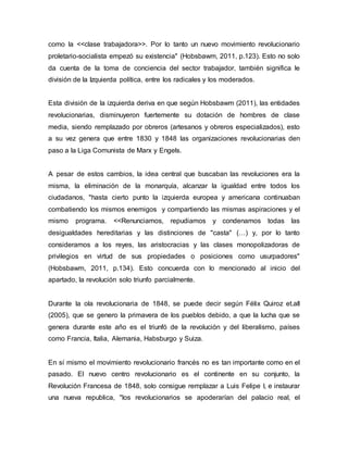 como la <<clase trabajadora>>. Por lo tanto un nuevo movimiento revolucionario
proletario-socialista empezó su existencia" (Hobsbawm, 2011, p.123). Esto no solo
da cuenta de la toma de conciencia del sector trabajador, también significa le
división de la Izquierda política, entre los radicales y los moderados.
Esta división de la izquierda deriva en que según Hobsbawm (2011), las entidades
revolucionarias, disminuyeron fuertemente su dotación de hombres de clase
media, siendo remplazado por obreros (artesanos y obreros especializados), esto
a su vez genera que entre 1830 y 1848 las organizaciones revolucionarias den
paso a la Liga Comunista de Marx y Engels.
A pesar de estos cambios, la idea central que buscaban las revoluciones era la
misma, la eliminación de la monarquía, alcanzar la igualdad entre todos los
ciudadanos, "hasta cierto punto la izquierda europea y americana continuaban
combatiendo los mismos enemigos y compartiendo las mismas aspiraciones y el
mismo programa. <<Renunciamos, repudiamos y condenamos todas las
desigualdades hereditarias y las distinciones de "casta" (…) y, por lo tanto
consideramos a los reyes, las aristocracias y las clases monopolizadoras de
privilegios en virtud de sus propiedades o posiciones como usurpadores"
(Hobsbawm, 2011, p.134). Esto concuerda con lo mencionado al inicio del
apartado, la revolución solo triunfo parcialmente.
Durante la ola revolucionaria de 1848, se puede decir según Félix Quiroz et.all
(2005), que se genero la primavera de los pueblos debido, a que la lucha que se
genera durante este año es el triunfó de la revolución y del liberalismo, países
como Francia, Italia, Alemania, Habsburgo y Suiza.
En sí mismo el movimiento revolucionario francés no es tan importante como en el
pasado. El nuevo centro revolucionario es el continente en su conjunto, la
Revolución Francesa de 1848, solo consigue remplazar a Luis Felipe I, e instaurar
una nueva republica, "los revolucionarios se apoderarían del palacio real, el
 
