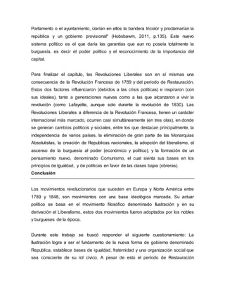 Parlamento o el ayuntamiento, izarían en ellos la bandera tricolor y proclamarían la
república y un gobierno provisional" (Hobsbawm, 2011, p.135). Este nuevo
sistema político es el que daría las garantías que aun no poseía totalmente la
burguesía, es decir el poder político y el reconocimiento de la importancia del
capital.
Para finalizar el capítulo, las Revoluciones Liberales son en sí mismas una
consecuencia de la Revolución Francesa de 1789 y del periodo de Restauración.
Estos dos factores influenciaron (debidos a las crisis políticas) e inspiraron (con
sus ideales), tanto a generaciones nuevas como a las que alcanzaron a vivir la
revolución (como Lafayette, aunque solo durante la revolución de 1830). Las
Revoluciones Liberales a diferencia de la Revolución Francesa, tienen un carácter
internacional más marcado, ocurren casi simultáneamente (en tres olas), en donde
se generan cambios políticos y sociales, entre los que destacan principalmente, la
independencia de varios países, la eliminación de gran parte de las Monarquías
Absolutistas, la creación de Republicas nacionales, la adopción del liberalismo, el
ascenso de la burguesía al poder (económico y político), y la formación de un
pensamiento nuevo, denominado Comunismo, el cual sienta sus bases en los
principios de Igualdad, y de políticas en favor de las clases bajas (obreras).
Conclusión
Los movimientos revolucionarios que suceden en Europa y Norte América entre
1789 y 1848, son movimientos con una base ideológica marcada. Su actuar
político se basa en el movimiento filosófico denominado Ilustración y en su
derivación el Liberalismo, estos dos movimientos fueron adoptados por los nobles
y burgueses de la época.
Durante este trabajo se buscó responder el siguiente cuestionamiento: La
Ilustración logra a ser el fundamento de la nueva forma de gobierno denominado
Republica, establece bases de igualdad, fraternidad y una organización social que
sea consciente de su rol cívico. A pesar de esto el período de Restauración
 