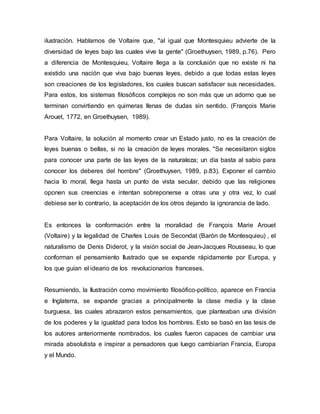 ilustración. Hablamos de Voltaire que, "al igual que Montesquieu advierte de la
diversidad de leyes bajo las cuales vive la gente" (Groethuysen, 1989, p.76). Pero
a diferencia de Montesquieu, Voltaire llega a la conclusión que no existe ni ha
existido una nación que viva bajo buenas leyes, debido a que todas estas leyes
son creaciones de los legisladores, los cuales buscan satisfacer sus necesidades.
Para estos, los sistemas filosóficos complejos no son más que un adorno que se
terminan convirtiendo en quimeras llenas de dudas sin sentido. (François Marie
Arouet, 1772, en Groethuysen, 1989).
Para Voltaire, la solución al momento crear un Estado justo, no es la creación de
leyes buenas o bellas, si no la creación de leyes morales. "Se necesitaron siglos
para conocer una parte de las leyes de la naturaleza; un día basta al sabio para
conocer los deberes del hombre" (Groethuysen, 1989, p.83). Exponer el cambio
hacia lo moral, llega hasta un punto de vista secular, debido que las religiones
oponen sus creencias e intentan sobreponerse a otras una y otra vez, lo cual
debiese ser lo contrario, la aceptación de los otros dejando la ignorancia de lado.
Es entonces la conformación entre la moralidad de François Marie Arouet
(Voltaire) y la legalidad de Charles Louis de Secondat (Barón de Montesquieu) , el
naturalismo de Denis Diderot, y la visión social de Jean-Jacques Rousseau, lo que
conforman el pensamiento Ilustrado que se expande rápidamente por Europa, y
los que guían el ideario de los revolucionarios franceses.
Resumiendo, la Ilustración como movimiento filosófico-político, aparece en Francia
e Inglaterra, se expande gracias a principalmente la clase media y la clase
burguesa, las cuales abrazaron estos pensamientos, que planteaban una división
de los poderes y la igualdad para todos los hombres. Esto se basó en las tesis de
los autores anteriormente nombrados, los cuales fueron capaces de cambiar una
mirada absolutista e inspirar a pensadores que luego cambiarían Francia, Europa
y el Mundo.
 