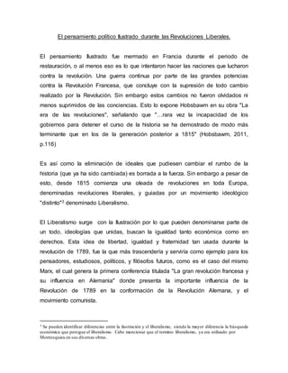 El pensamiento político Ilustrado durante las Revoluciones Liberales.
El pensamiento Ilustrado fue mermado en Francia durante el periodo de
restauración, o al menos eso es lo que intentaron hacer las naciones que lucharon
contra la revolución. Una guerra continua por parte de las grandes potencias
contra la Revolución Francesa, que concluye con la supresión de todo cambio
realizado por la Revolución. Sin embargo estos cambios no fueron olvidados ni
menos suprimidos de las conciencias. Esto lo expone Hobsbawm en su obra "La
era de las revoluciones", señalando que "…rara vez la incapacidad de los
gobiernos para detener el curso de la historia se ha demostrado de modo más
terminante que en los de la generación posterior a 1815" (Hobsbawm, 2011,
p.116)
Es así como la eliminación de ideales que pudiesen cambiar el rumbo de la
historia (que ya ha sido cambiada) es borrada a la fuerza. Sin embargo a pesar de
esto, desde 1815 comienza una oleada de revoluciones en toda Europa,
denominadas revoluciones liberales, y guiadas por un movimiento ideológico
"distinto"3 denominado Liberalismo.
El Liberalismo surge con la Ilustración por lo que pueden denominarse parte de
un todo, ideologías que unidas, buscan la igualdad tanto económica como en
derechos. Esta idea de libertad, igualdad y fraternidad tan usada durante la
revolución de 1789, fue la que más trascendería y serviría como ejemplo para los
pensadores, estudiosos, políticos, y filósofos futuros, como es el caso del mismo
Marx, el cual genera la primera conferencia titulada "La gran revolución francesa y
su influencia en Alemania" donde presenta la importante influencia de la
Revolución de 1789 en la conformación de la Revolución Alemana, y el
movimiento comunista.
3 Se pueden identificar diferencias entre la ilustración y el liberalismo, siendo la mayor diferencia la búsqueda
económica que persigue el liberalismo. Cabe mencionar que el termino liberalismo, ya era utilizado por
Montesquieu en sus diversas obras.
 
