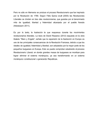 Pero no sólo en Alemania se produce el proceso Revolucionario que fue inspirado
por la Revolución de 1789. Según Félix Quiroz et.all (2005) las Revoluciones
Liberales se dividen en tres olas revolucionarias, que guiadas por el denominado
mito de igualdad, libertad y fraternidad alcanzada por el pueblo francés
(Hobsbawm 2011).
Es por lo tanto, la ilustración la que reaparece durante los movimientos
revolucionarios liberales. La tesis de David Riazanov (2012) expuesta en la obra
titulada "Marx y Engels", señala que la expansión de la Ilustración en Europa es
una de las principales consecuencias de la Revolución Francesa, debido a que los
ideales de igualdad, fraternidad y libertad, son adoptados por la mayor parte de los
pequeños burgueses en Europa. Esto se puede comprobar estudiando el proceso
Revolucionario Liberal, en donde grandes masas de burgueses se movilizan para
lograr eliminar el sistema monárquico, ya sea transformando en un sistema
monárquico constitucional o generando Republicas.
 