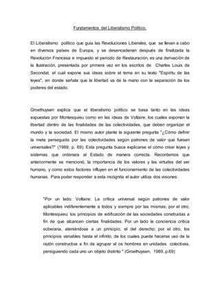 Fundamentos del Liberalismo Político.
El Liberalismo político que guía las Revoluciones Liberales, que se llevan a cabo
en diversos países de Europa, y se desencadenan después de finalizada la
Revolución Francesa e impuesto el periodo de Restauración, es una derivación de
la Ilustración, presentada por primera vez en los escritos de Charles Louis de
Secondat, el cual expone sus ideas sobre el tema en su texto "Espíritu de las
leyes", en donde señala que la libertad va de la mano con la separación de los
poderes del estado.
Groethuysen explica que el liberalismo político se basa tanto en las ideas
expuestas por Montesquieu como en las ideas de Voltaire, los cuales exponen la
libertad dentro de las finalidades de las colectividades, que deben organizar el
mundo y la sociedad. El mismo autor plante la siguiente pregunta "¿Cómo definir
la meta perseguida por las colectividades según patrones de valor que fuesen
universales?" (1989, p. 69). Esta pregunta busca explicarse el cómo crear leyes y
sistemas que ordenara al Estado de manera correcta. Recordemos que
anteriormente se mencionó, la importancia de los valores y las virtudes del ser
humano, y como estos factores influyen en el funcionamiento de las colectividades
humanas. Para poder responder a esta incógnita el autor utiliza dos visiones:
"Por un lado: Voltaire: La crítica universal según patrones de valor
aplicables indiferentemente a todos y siempre por las mismas; por el otro,
Montesquieu: los principios de edificación de las sociedades construidas a
fin de que alcancen ciertas finalidades. Por un lado la conciencia crítica
soberana, ateniéndose a un principio, el del derecho; por el otro, los
principios variables hasta el infinito, de los cuales puede hacerse uso de la
razón constructiva a fin de agrupar al os hombres en unidades colectivas,
persiguiendo cada uno un objeto distinto " (Groethuysen, 1989, p.69)
 