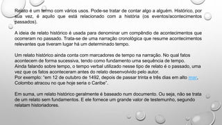Relato é um termo com vários usos. Pode-se tratar de contar algo a alguém. Histórico, por
sua vez, é aquilo que está relacionado com a história (os eventos/acontecimentos
passados).
A ideia de relato histórico é usada para denominar um compêndio de acontecimentos que
ocorreram no passado. Trata-se de uma narração cronológica que resume acontecimentos
relevantes que tiveram lugar há um determinado tempo.
Um relato histórico ainda conta com marcadores de tempo na narração. No qual fatos
acontecem de forma sucessiva, tendo como fundamento uma sequência de tempo.
Ainda falando sobre tempo, o tempo verbal utilizado nesse tipo de relato é o passado, uma
vez que os fatos aconteceram antes do relato desenvolvido pelo autor.
Por exemplo: “em 12 de outubro de 1492, depois de passar trinta e três dias em alto mar,
Colombo atracou no que hoje seria o Caribe”.
Em suma, um relato histórico geralmente é baseado num documento. Ou seja, não se trata
de um relato sem fundamentos. E ele fornece um grande valor de testemunho, segundo
relatam historiadores.
 