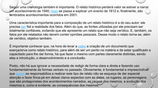 Seguir uma cronologia também é importante. O relato histórico perderá valor se estiver a narrar
um acontecimento de 1940, logo se passa a explicar um evento de 1812 e, finalmente, são
lembrados acontecimentos ocorridos em 2001.
Uma característica importante para a composição de um relato histórico é a do seu autor: ele
precisa ser fiel a realidade dos fatos. Além do que, as fontes utilizadas por ele precisam ser
totalmente confiáveis, evitando que ele apresente um relato que não seja verídico. E, também, os
fatos por ele relatados não devem conter opiniões pessoais. Desse modo o relato torna-se, além
de verídico, objetivo também.
É importante conhecer que, na hora de levar a cabo a criação de um documento que
exerça/sirva como relato histórico, para além de ser um perito na matéria e de estar qualificado e
capacitado para lhe dar forma, há que fazer o mesmo com partes claramente distintas, sendo
elas a introdução, o desenvolvimento e a conclusão.
Posto, não há que ignorar a necessidade de redigir de forma clara e direta e fazendo uso
fundamentalmente de formas verbais no passado. Obviamente, é fundamental e imprescindível
que quem se responsabiliza a realizar este tipo de relato não se esqueça de dar especial
atenção e fazer finca-pé em deixar claros aspectos com as datas, os lugares, as personagens
que são protagonistas dos acontecimentos narrados, as causas dos mesmos, a evolução dos
mesmos e, como é evidente, as consequências dos mesmos.
 