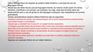 Outra característica diz respeito ao próprio relato histórico, e se trata do uso da
linguagem formal.
Nesse tipo de relato faz-se uso da linguagem formal, do mesmo modo quem em obras
literárias, cientificas e em jornais, por exemplo. Ou seja, esse tipo de texto deve ser
desenvolvido sem o uso de gírias ou de linguagem coloquial, mas respeitando as normas
gramaticais.
Outras características desses relatos históricos são as seguintes:
-Estarem escritas em prosa, que deverá seguir, tal e como mencionámos anteriormente,
uma ordem linear e cronológica.
-Aquilo que o narrador faz é assumir um papel de tipo expositivo.
-O objetivo que têm estes documentos não é outro que conseguir ensinar àqueles que os
leem não só os acontecimentos como também a importância que possuem os mesmos.
-Podem incluir desde anedotas a declarações de personagens protagonistas dos
acontecimentos contados.
-No caso de se achar oportuno, também se pode fazer a análise realizada sobre os
eventos versados.
Vejamos um exemplo fictício de um relato histórico:
 