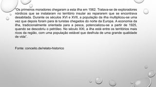 “Os primeiros moradores chegaram a esta ilha em 1562. Tratava-se de exploradores
nórdicos que se instalaram no território insular ao repararem que se encontrava
desabitada. Durante os séculos XVI e XVII, a população da ilha multiplicou-se uma
vez que depois foram para lá turistas chegados do norte da Europa. A economia da
ilha, tradicionalmente orientada para a pesca, potencializou-se a partir de 1925,
quando se descobriu o petróleo. No século XXI, a ilha está entre os territórios mais
ricos da região, com uma população estável que desfruta de uma grande qualidade
de vida”.
Fonte: conceito.de/relato-historico
 