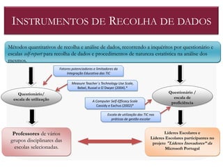 INSTRUMENTOS DE RECOLHA DE DADOS
Métodos quantitativos de recolha e análise de dados, recorrendo a inquéritos por questionário e
escalas self-report para recolha de dados e procedimentos de natureza estatística na análise dos
mesmos.
                         Fatores potenciadores e limitadores da
                              Integração Educativa das TIC

                                Measure Teacher´s Technology Use Scale,
                                  Bebel, Russel e O´Dwyer (2004).*
    Questionário/                                                                             Questionário /
  escala de utilização                                                                          escala de
                                              A Computer Self-Efficacy Scale                   proficiência
                                                Cassidy e Eachus (2002)*

                                                        Escala de utilização das TIC nas
                                                          práticas de gestão escolar



  Professores de vários                                                                     Líderes Escolares e
                                                                                     Líderes Escolares participantes no
 grupos disciplinares das                                                             projeto "Líderes Inovadores” da
   escolas selecionadas.                                                                     Microsoft Portugal
 