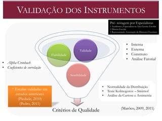 VALIDAÇÃO DOS INSTRUMENTOS
                                                                     Pré- testagem por Especialistas
                                                                     1 Académico, Especialista na Área Gestão Escolar
                                                                     1 Diretor Escolar
                                                                     1 Representação Associação de Diretores Escolares




                                                                                     •     Interna
                                                     Validade                        •     Externa
                                Fiabilidade                                          •     Construto
                                                                                     •     Análise Fatorial
• Alpha Cronbach
• Coeficientes de correlação
                                              Sensibilidade


                                                                •   Normalidade da Distribuição
       * Escalas validadas em                                   •   Teste Kolmogorov – Smirnof
         estudos anteriores                                     •   Análise da Curtose e Assimetria
          (Piedade, 2010)
           (Pedro, 2011)
                                                                                (Marôco, 2009, 2011)
                                Critérios de Qualidade
 