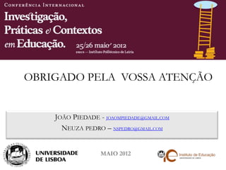 OBRIGADO PELA VOSSA ATENÇÃO


    JOÃO PIEDADE - JOAOMPIEDADE@GMAIL.COM
      NEUZA PEDRO – NSPEDRO@GMAIL.COM


                  MAIO 2012
 