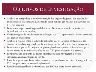 OBJETIVOS DE INVESTIGAÇÃO
 Analisar as perspetivas e a visão estratégia dos órgãos de gestão das escolas do
  ensino básico e secundário nacional do setor público em relação à integração das
  TIC nas escolas;
 Perceber o papel exercido pelos lideres escolares na promoção de inciativas
  inovadoras nas suas escolas;
 Verificar o grau de proficiência na utilização das TIC apresentado lideres escolares
  das escolas analisadas;
 Analisar a relação entre o índice de utilização das TIC, pelos professores, nas
  escolas estudadas e o grau de proficiência apresenta pelos seus lideres escolares;
 Perceber o impacto de projetos de promoção de competências inovadoras para
  lideres escolares na utilização efectiva das TIC pelos docentes nas escolas;
 Perspetivar um conjunto de linhas orientadoras que privilegiem a efetiva
  integração das tecnologias na escola;
 Identificar projetos e boas práticas ao nível da gestão no incentivo à integração das
  TIC nos processos de comunicação escolar;
 Identificar necessidades de formação em TIC por parte lideres escolares.
 