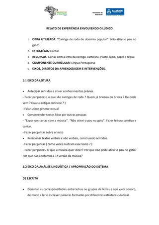RELATO DE EXPERIÊNCIA ENVOLVENDO O LÚDICO
1. OBRA UTILIZADA: “Cantiga de roda do domínio popular“ Não atirei o pau no
gato”.
2. ESTRATÉGIA: Cantar
3. RECURSOS: Cartaz com a letra da cantiga, cartolina, Piloto, lápis, papel e régua.
4. COMPONENTE CURRICULAR: Língua Portuguesa
5. EIXOS, DIREITOS DA APRENDIZAGEM E INTERVENÇÕES.
5.1 EIXO DA LEITURA
 Antecipar sentidos e ativar conhecimentos prévios
- Fazer perguntas ( o que são cantigas de roda ? Quem já brincou ou brinca ? De onde
vem ? Quais cantigas conhece ? )
- Falar sobre gênero textual
 Compreender textos lidos por outras pessoas
- “Expor um cartaz com a música”. “Não atirei o pau no gato”. Fazer leitura coletiva e
cantar.
- Fazer perguntas sobre o texto
 Relacionar textos verbais e não verbais, construindo sentidos.
- Fazer perguntas ( como vocês ilustram esse texto ? )
- Fazer perguntas. O que a música quer dizer? Por que não pode atirar o pau no gato?
Por que não contamos a 1ª versão da música?
5.2 EIXO DA ANÁLISE LINGUÍSTICA / APROPRIAÇÃO DO SISTEMA
DE ESCRITA
 Dominar as correspondências entre letras ou grupos de letras e seu valor sonoro,
de modo a ler e escrever palavras formadas por diferentes estruturas silábicas.
 