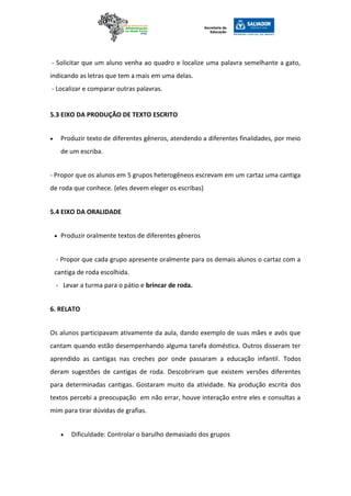 - Solicitar que um aluno venha ao quadro e localize uma palavra semelhante a gato,
indicando as letras que tem a mais em uma delas.
- Localizar e comparar outras palavras.
5.3 EIXO DA PRODUÇÃO DE TEXTO ESCRITO
 Produzir texto de diferentes gêneros, atendendo a diferentes finalidades, por meio
de um escriba.
- Propor que os alunos em 5 grupos heterogêneos escrevam em um cartaz uma cantiga
de roda que conhece. (eles devem eleger os escribas)
5.4 EIXO DA ORALIDADE
 Produzir oralmente textos de diferentes gêneros
- Propor que cada grupo apresente oralmente para os demais alunos o cartaz com a
cantiga de roda escolhida.
- Levar a turma para o pátio e brincar de roda.
6. RELATO
Os alunos participavam ativamente da aula, dando exemplo de suas mães e avós que
cantam quando estão desempenhando alguma tarefa doméstica. Outros disseram ter
aprendido as cantigas nas creches por onde passaram a educação infantil. Todos
deram sugestões de cantigas de roda. Descobriram que existem versões diferentes
para determinadas cantigas. Gostaram muito da atividade. Na produção escrita dos
textos percebi a preocupação em não errar, houve interação entre eles e consultas a
mim para tirar dúvidas de grafias.
 Dificuldade: Controlar o barulho demasiado dos grupos
 