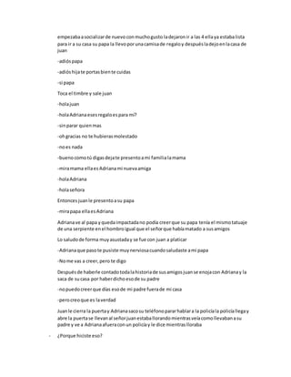 empezabaasocializarde nuevo conmuchogusto ladejaronir a las 4 ellaya estabalista
para ir a su casa su papa la llevoporunacamisade regaloy despuésladejoenlacasa de
juan
-adióspapa
-adióshijate portasbiente cuidas
-si papa
Toca el timbre y sale juan
-holajuan
-holaAdrianaesesregaloespara mí?
-sinparar quienmas
-ohgracias no te hubierasmolestado
-noes nada
-buenocomotú digasdejate presentoami familia lamama
-miramama ellaes Adrianami nuevaamiga
-holaAdriana
-holaseñora
Entoncesjuanle presentoasu papa
-mirapapa ellaesAdriana
Adrianave al papa yquedaimpactadano podía creerque su papa tenía el mismotatuaje
de una serpiente enel hombroigual que el señorque habíamatado a susamigos
Lo saludode forma muyasustaday se fue con juan a platicar
-Adrianaque pasote pusiste muynerviosacuandosaludaste ami papa
-Nome vas a creer,pero te digo
Despuésde haberle contadotodalahistoriade susamigosjuanse enojacon Adrianay la
saca de sucasa por haberdichoesode su padre
-nopuedocreerque días esode mi padre fuerade mi casa
-perocreoque es laverdad
Juanle cierra la puertay Adrianasacosu teléfonopararhablara la policíala policíallegay
abre la puertase llevanal señorjuanestaballorandomientrasveíacomollevabanasu
padre y ve a Adrianaafueraconun policíay le dice mientraslloraba
- ¿Porque hiciste eso?
 