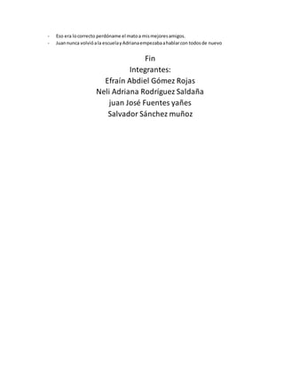 - Eso era locorrecto perdóname el matoa mismejoresamigos.
- Juannunca volvióala escuelayAdrianaempezabaahablarcon todosde nuevo
Fin
Integrantes:
Efraín Abdiel Gómez Rojas
Neli Adriana Rodríguez Saldaña
juan José Fuentes yañes
Salvador Sánchez muñoz
 
