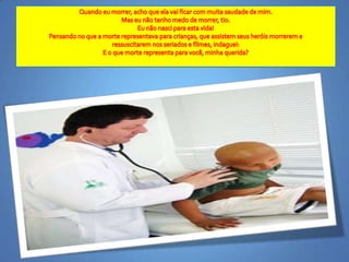 Quandoeumorrer, achoqueelavaificar com muitasaudade de mim.Mas eunãotenhomedo de morrer, tio.Eunãonasciparaestavida!Pensando no que a morterepresentavaparacrianças, queassistemseusheróismorrerem e ressuscitaremnosseriados e filmes, indaguei: E o quemorterepresentaparavocê, minhaquerida? 