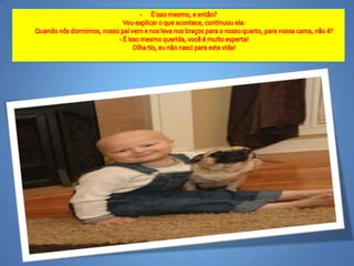É issomesmo, e então?Vouexplicar o queacontece, continuouela:Quandonósdormimos, nossopaivem e noslevanosbraçospara o nosso quarto, paranossacama, não é?- É issomesmoquerida, você é muitoesperta!Olhatio, eunãonasciparaestavida! Um diaeuvoudormir e o meuPaivem me buscar.Vouacordarna casa Dele, naminhavidaverdadeira!Fiquei "entupigaitado" .Boquiaberto, nãosabia o quedizer.Chocado com o pensamentodesteanjinho,com a maturidadeque o sofrimentoacelerou,com a visãoe grandeespiritualidadedestacriança, fiqueiparado, semação.Eminhamãevaificarcommuitassaudadesminha, emendouela. 