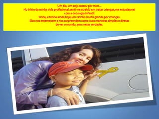 Um dia, um anjopassoupormim...No início da minhavidaprofissional,senti-me atraídoemtratarcrianças,meentusiasmeicom a oncologiainfantil.Tinha, e tenhoaindahoje,umcarinhomuitograndeporcrianças.Elasnosenternecem e nossurpreendemcomosuasmaneiras simples e diretasde ver o mundo, semmeiasverdades.