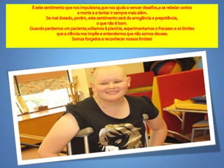 É estesentimentoquenosimpulsiona,quenosajuda a vencerdesafios,a se rebelarcontraa morte e a tentarirsempremaisalém.Se mal dosado, porém, estesentimentoserá de arrogância e prepotência,o quenão é bom.Quandoperdemos um paciente,voltamos à planície, experimentamos o fracasso e oslimitesque a ciêncianosimpõe e entendemosquenãosomosdeuses.Somosforçados a reconhecernossoslimites! 