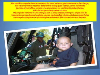 Mas tambémcomecei a vivenciaros dramas dos meuspacientes, particularmenteos das crianças,que via comovítimasinocentesdestaterríveldoençaque é o câncer. Com o nascimentoda minhaprimeirafilha, comecei a me acovardaraover o sofrimentodestascrianças.Até o diaemque um anjopassoupormim. Meuanjoveiona forma de umacriançajá com 11 anos, calejadaporémpor 2 longosanosdetratamentososmaisdiversos,hospitais, exames, manipulações, injeções,etodososdesconfortostrazidospelosprogramas de quimioterapia e radioterapia. Mas nunca vi meuanjofraquejar. 