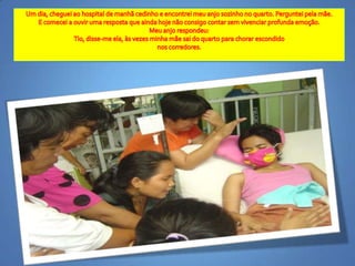 Um dia, chegueiao hospital de manhãcedinho e encontreimeuanjosozinho no quarto. Pergunteipelamãe.E comecei a ouvirumarespostaqueaindahojenãoconsigocontarsemvivenciarprofundaemoção. Meuanjorespondeu:Tio, disse-me ela, àsvezesminhamãesai do quarto parachorarescondidonoscorredores. 