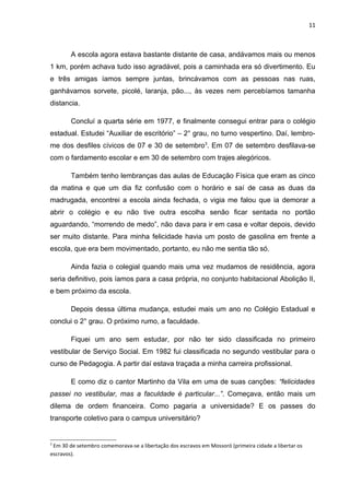11



        A escola agora estava bastante distante de casa, andávamos mais ou menos
1 km, porém achava tudo isso agradável, pois a caminhada era só divertimento. Eu
e três amigas íamos sempre juntas, brincávamos com as pessoas nas ruas,
ganhávamos sorvete, picolé, laranja, pão..., às vezes nem percebíamos tamanha
distancia.

        Concluí a quarta série em 1977, e finalmente consegui entrar para o colégio
estadual. Estudei “Auxiliar de escritório” – 2° grau, no turno vespertino. Daí, lembro-
me dos desfiles cívicos de 07 e 30 de setembro3. Em 07 de setembro desfilava-se
com o fardamento escolar e em 30 de setembro com trajes alegóricos.

        Também tenho lembranças das aulas de Educação Física que eram as cinco
da matina e que um dia fiz confusão com o horário e saí de casa as duas da
madrugada, encontrei a escola ainda fechada, o vigia me falou que ia demorar a
abrir o colégio e eu não tive outra escolha senão ficar sentada no portão
aguardando, “morrendo de medo”, não dava para ir em casa e voltar depois, devido
ser muito distante. Para minha felicidade havia um posto de gasolina em frente a
escola, que era bem movimentado, portanto, eu não me sentia tão só.

        Ainda fazia o colegial quando mais uma vez mudamos de residência, agora
seria definitivo, pois íamos para a casa própria, no conjunto habitacional Abolição II,
e bem próximo da escola.

        Depois dessa última mudança, estudei mais um ano no Colégio Estadual e
conclui o 2° grau. O próximo rumo, a faculdade.

        Fiquei um ano sem estudar, por não ter sido classificada no primeiro
vestibular de Serviço Social. Em 1982 fui classificada no segundo vestibular para o
curso de Pedagogia. A partir daí estava traçada a minha carreira profissional.

        E como diz o cantor Martinho da Vila em uma de suas canções: “felicidades
passei no vestibular, mas a faculdade é particular...”. Começava, então mais um
dilema de ordem financeira. Como pagaria a universidade? E os passes do
transporte coletivo para o campus universitário?


3
 Em 30 de setembro comemorava-se a libertação dos escravos em Mossoró (primeira cidade a libertar os
escravos).
 