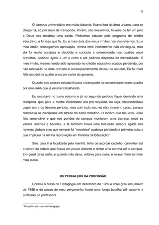12



           O campus universitário era muito distante, ficava fora da área urbana, para se
chegar lá, só por meio de transporte. Porém, não desanimei, haveria de ter um jeito
e Deus nos mostrou uma saída. Podíamos estudar pelo programa de crédito
educativo, e foi isso que fiz. Eu e mais dois dos meus irmãos nos inscrevemos. Eu e
meu irmão conseguimos aprovação, minha irmã infelizmente não conseguiu, mas
ela foi muito corajosa e decidida e concluiu a universidade nos quatros anos
previstos, pedindo ajuda a um e outro e até pedindo dispensa de mensalidade. O
meu irmão, mesmo tendo sido aprovado no crédito educativo acabou perdendo, por
não renová-lo na data prevista e conseqüentemente deixou de estudar. Eu fui mais
feliz estudei os quatro anos por conta do governo.

           Quanto aos passes estudantil para o transporte da universidade eram doados
por uma irmã que já estava trabalhando.

           Eu estudava no turno noturno e já no segundo período fiquei devendo uma
disciplina, que para a minha infelicidade era pré-requisito, ou seja, impossibilitava
pagar outra do terceiro período, mas com tudo isso eu não atrasei o curso, porque
conciliava as disciplinas em atraso no turno matutino. O motivo que me levou esse
fato lamentável e que nos portões do campus montaram uma barraca, onde se
vendia lanches e bebidas, e lá também havia uma televisão sempre ligada nas
novelas globais e eu que sempre fui “noveleira” acabava perdendo a primeira aula, o
que implicou na minha reprovação em História da Educação4.

           Sim, para ir à faculdade pela manhã, tinha de acordar cedinho, caminhar até
o centro da cidade que ficava um pouco distante e tentar uma carona até o campus.
Em geral dava certo, e quando não dava, voltava para casa, e nesse ritmo terminei
meu curso.




                                    OS PERCALÇOS DA PROFISSÃO

           Conclui o curso de Pedagogia em dezembro de 1985 e colei grau em janeiro
de 1986 e de posse do meu pergaminho travei uma longa batalha até assumir a
profissão de professora.


4
    Disciplina do curso de Pedagogia.
 