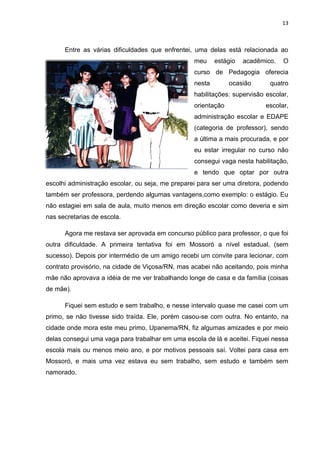 13



      Entre as várias dificuldades que enfrentei, uma delas está relacionada ao
                                                  meu     estágio   acadêmico.   O
                                                  curso de Pedagogia oferecia
                                                  nesta        ocasião      quatro
                                                  habilitações: supervisão escolar,
                                                  orientação               escolar,
                                                  administração escolar e EDAPE
                                                  (categoria de professor), sendo
                                                  a última a mais procurada, e por
                                                  eu estar irregular no curso não
                                                  consegui vaga nesta habilitação,
                                                  e tendo que optar por outra
escolhi administração escolar, ou seja, me preparei para ser uma diretora, podendo
também ser professora, perdendo algumas vantagens,como exemplo: o estágio. Eu
não estagiei em sala de aula, muito menos em direção escolar como deveria e sim
nas secretarias de escola.

      Agora me restava ser aprovada em concurso público para professor, o que foi
outra dificuldade. A primeira tentativa foi em Mossoró a nível estadual, (sem
sucesso). Depois por intermédio de um amigo recebi um convite para lecionar, com
contrato provisório, na cidade de Viçosa/RN, mas acabei não aceitando, pois minha
mãe não aprovava a idéia de me ver trabalhando longe de casa e da família (coisas
de mãe).

      Fiquei sem estudo e sem trabalho, e nesse intervalo quase me casei com um
primo, se não tivesse sido traída. Ele, porém casou-se com outra. No entanto, na
cidade onde mora este meu primo, Upanema/RN, fiz algumas amizades e por meio
delas consegui uma vaga para trabalhar em uma escola de lá e aceitei. Fiquei nessa
escola mais ou menos meio ano, e por motivos pessoais saí. Voltei para casa em
Mossoró, e mais uma vez estava eu sem trabalho, sem estudo e também sem
namorado.
 