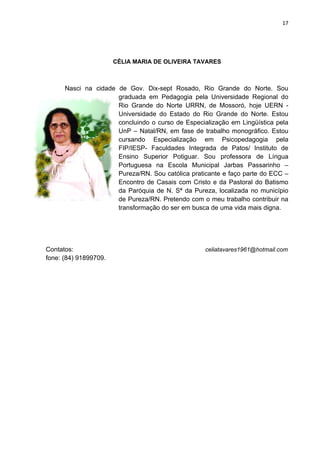 17




                       CÉLIA MARIA DE OLIVEIRA TAVARES



      Nasci na cidade de Gov. Dix-sept Rosado, Rio Grande do Norte. Sou
                      graduada em Pedagogia pela Universidade Regional do
                      Rio Grande do Norte URRN, de Mossoró, hoje UERN -
                      Universidade do Estado do Rio Grande do Norte. Estou
                      concluindo o curso de Especialização em Lingüística pela
                      UnP – Natal/RN, em fase de trabalho monográfico. Estou
                      cursando Especialização em Psicopedagogia pela
                      FIP/IESP- Faculdades Integrada de Patos/ Instituto de
                      Ensino Superior Potiguar. Sou professora de Língua
                      Portuguesa na Escola Municipal Jarbas Passarinho –
                      Pureza/RN. Sou católica praticante e faço parte do ECC –
                      Encontro de Casais com Cristo e da Pastoral do Batismo
                      da Paróquia de N. Sª da Pureza, localizada no município
                      de Pureza/RN. Pretendo com o meu trabalho contribuir na
                      transformação do ser em busca de uma vida mais digna.




Contatos:                                          celiatavares1961@hotmail.com
fone: (84) 91899709.
 