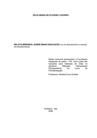 2



                 CÉLIA MARIA DE OLIVEIRA TAVARES




RELATO MEMORIAL SOBRE MINHA EDUCAÇÃO: eu me descobrindo e a escola
me transformando




                               Relato memorial apresentado a Faculdades
                               Integradas de patos – FIP, como parte dos
                               requisitos para obtenção de notas na
                               disciplina     Relações      Interpessoais
                               Psicogenéticas      do      curso      de
                               Psicopedagogia.
                               Professora: Marlete Euná de Melo




                           PUREZA – RN
                              2008
 