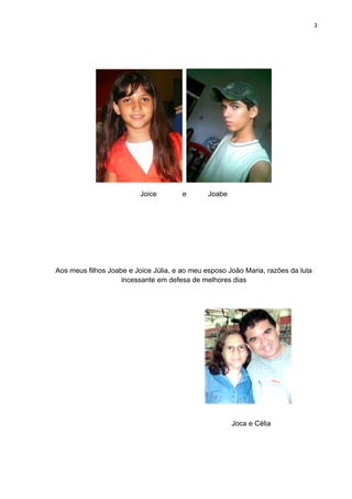 3




                          Joice        e      Joabe




Aos meus filhos Joabe e Joice Júlia, e ao meu esposo João Maria, razões da luta
                    incessante em defesa de melhores dias




                                                      Joca e Célia
 