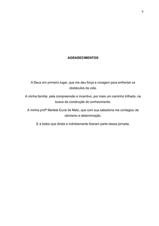 4




                            AGRADECIMENTOS




   A Deus em primeiro lugar, que me deu força e coragem para enfrentar os
                              obstáculos da vida.

A minha família, pela compreensão e incentivo, por mais um caminho trilhado, na
                    busca da construção do conhecimento.

 A minha profª Marlete Euná de Melo, que com sua sabedoria me contagiou de
                          otimismo e determinação.

       E a todos que direta e indiretamente fizeram parte dessa jornada.
 