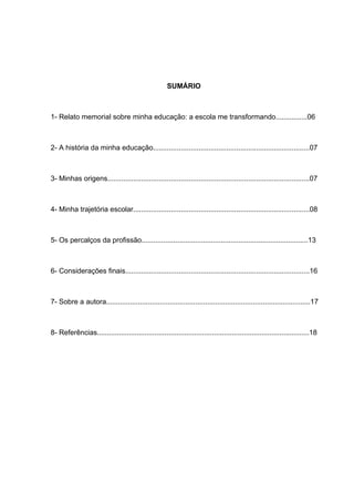 5




                                                     SUMÁRIO



1- Relato memorial sobre minha educação: a escola me transformando................06



2- A história da minha educação...............................................................................07



3- Minhas origens......................................................................................................07



4- Minha trajetória escolar.........................................................................................08



5- Os percalços da profissão....................................................................................13



6- Considerações finais.............................................................................................16



7- Sobre a autora.......................................................................................................17



8- Referências...........................................................................................................18
 