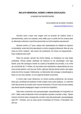6



           RELATO MEMORIAL SOBRE A MINHA EDUCAÇÃO:
                            a escola me transformando


                                               CÉLIA MARIA DE OLIVEIRA TAVARES
                                                          celiatavares1961@hotmail.com




      Convido você a fazer uma viagem sem se levantar da cadeira: lendo e
acompanhando, como num passeio, esse relato que é a ponte de livre acesso para
as diferentes vivências e caminhos percorridos na minha trajetória educacional.

      Quando conclui o 2° grau, estava sem expectativas em relação ao ingresso
na faculdade, ainda não tinha descoberto a minha vocação profissional. Mas de uma
coisa eu tinha “certeza”, não queria ser professora. Eu ficava me perguntando: -
Faço vestibular para quê?

      Parar de estudar, jamais! Na minha cabeça, eu fantasiava as mais belas
profissões. Pensei prestar vestibular de medicina ou de odontologia, mas logo
desisti, pois não conseguia manter os custos (a faculdade era privada), e eu vinha
de uma família de 11 irmãos, em que todos eram estudantes e dependentes de uma
única renda salarial: a do meu pai. Enfim, optei por Serviço Social, porém sem saber
ainda da minha vocação. Infelizmente, ou felizmente não consegui a classificação e
fiquei um ano sem estudar, no ano seguinte tentaria novamente.

      A minha mãe muito influenciou na minha escolha profissional, ela sempre
dizia que a profissão de professor é bela e digna como outra qualquer, e o caminho
mais fácil quando se é pobre (sem recurso financeiro). E foi por meio de seus apelos
que decidi estudar pedagogia e seguir a carreira do magistério.

      Hoje estou concluindo uma pós-graduação: especialização em lingüística na
UnP – Natal, estou finalizando minha monografia e prestes a receber o título. Nesse
mesmo momento estou conseguindo conciliar outra pós-graduação: psicopedagogia
pela FIP – Paraíba, com as aulas sendo ministradas em Pureza. A faculdade veio
até nós.
 