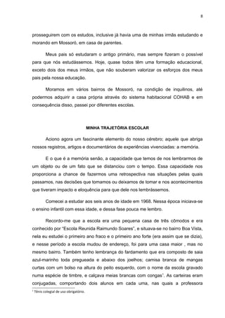 8



prosseguirem com os estudos, inclusive já havia uma de minhas irmãs estudando e
morando em Mossoró, em casa de parentes.

           Meus pais só estudaram o antigo primário, mas sempre fizeram o possível
para que nós estudássemos. Hoje, quase todos têm uma formação educacional,
exceto dois dos meus irmãos, que não souberam valorizar os esforços dos meus
pais pela nossa educação.

           Moramos em vários bairros de Mossoró, na condição de inquilinos, até
podermos adquirir a casa própria através do sistema habitacional COHAB e em
consequência disso, passei por diferentes escolas.




                                         MINHA TRAJETÓRIA ESCOLAR

           Aciono agora um fascinante elemento do nosso cérebro; aquele que abriga
nossos registros, artigos e documentários de experiências vivenciadas: a memória.

           E o que é a memória senão, a capacidade que temos de nos lembrarmos de
um objeto ou de um fato que se distanciou com o tempo. Essa capacidade nos
proporciona a chance de fazermos uma retrospectiva nas situações pelas quais
passamos, nas decisões que tomamos ou deixamos de tomar e nos acontecimentos
que tiveram impacto e eloquência para que dele nos lembrássemos.

           Comecei a estudar aos seis anos de idade em 1968. Nessa época iniciava-se
o ensino infantil com essa idade, e dessa fase pouca me lembro.

           Recordo-me que a escola era uma pequena casa de três cômodos e era
conhecido por “Escola Reunida Raimundo Soares”, e situava-se no bairro Boa Vista,
nela eu estudei o primeiro ano fraco e o primeiro ano forte (era assim que se dizia),
e nesse período a escola mudou de endereço, foi para uma casa maior , mas no
mesmo bairro. Também tenho lembrança do fardamento que era composto de saia
azul-marinho toda pregueada e abaixo dos joelhos; camisa branca de mangas
curtas com um bolso na altura do peito esquerdo, com o nome da escola gravado
numa espécie de timbre, e calçava meias brancas com congas1. As carteiras eram
conjugadas, comportando dois alunos em cada uma, nas quais a professora
1
    Tênis colegial de uso obrigatório.
 