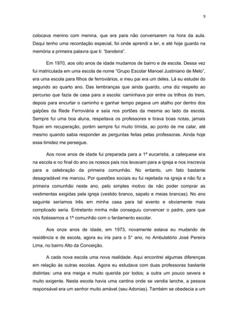 9



colocava menino com menina, que era para não conversarem na hora da aula.
Daqui tenho uma recordação especial, foi onde aprendi a ler, e até hoje guardo na
memória a primeira palavra que li: “bandeira”.

      Em 1970, aos oito anos de idade mudamos de bairro e de escola. Dessa vez
fui matriculada em uma escola de nome “Grupo Escolar Manoel Justiniano de Melo”,
era uma escola para filhos de ferroviários, e meu pai era um deles. Lá eu estudei do
segundo ao quarto ano. Das lembranças que ainda guardo, uma diz respeito ao
percurso que fazia de casa para a escola: caminhava por entre os trilhos do trem,
depois para encurtar o caminho e ganhar tempo pegava um atalho por dentro dos
galpões da Rede Ferroviária e saía nos portões da mesma ao lado da escola.
Sempre fui uma boa aluna, respeitava os professores e tirava boas notas, jamais
fiquei em recuperação, porém sempre fui muito tímida, ao ponto de me calar, até
mesmo quando sabia responder as perguntas feitas pelas professoras. Ainda hoje
essa timidez me persegue.

      Aos nove anos de idade fui preparada para a 1ª eucaristia, a catequese era
na escola e no final do ano os nossos pais nos levavam para a igreja e nos inscrevia
para a celebração da primeira comunhão. No entanto, um fato bastante
desagradável me marcou. Por questões sociais eu fui rejeitada na igreja e não fiz a
primeira comunhão neste ano, pelo simples motivo de não poder comprar as
vestimentas exigidas pela igreja (vestido branco, sapato e meias brancas). No ano
seguinte seríamos três em minha casa para tal evento e obviamente mais
complicado seria. Entretanto minha mãe conseguiu convencer o padre, para que
nós fizéssemos a 1ª comunhão com o fardamento escolar.

      Aos onze anos de idade, em 1973, novamente estava eu mudando de
residência e de escola, agora eu iria para o 5° ano, no Ambulatório José Pereira
Lima, no bairro Alto da Conceição.

      A cada nova escola uma nova realidade. Aqui encontrei algumas diferenças
em relação às outras escolas. Agora eu estudava com duas professoras bastante
distintas: uma era meiga e muito querida por todos; a outra um pouco severa e
muito exigente. Nesta escola havia uma cantina onde se vendia lanche, a pessoa
responsável era um senhor muito amável (seu Adonias). Também se obedecia a um
 