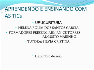 APRENDENDO E ENSINANDO COM
AS TICs
              • URUCURITUBA
     • HELENA ROLIM DOS SANTOS GARCIA
• FORMADORES PRESENCIAIS: JANICE TORRES
                    AUGUSTO MARINHO
          • TUTORA: SILVIA CRISTINA



             • Dezembro de 2012
 