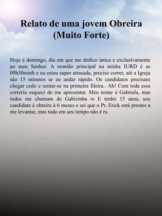 Hoje é domingo, dia em que me dedico única e exclusivamente
ao meu Senhor. A reunião principal na minha IURD é as
09h30minh e eu estou super atrasada, preciso correr, até a Igreja
são 15 minutos se eu andar rápido. Os candidatos precisam
chegar cedo e sentar-se na primeira fileira.. Ah! Com toda essa
correria esqueci de me apresentar. Meu nome é Gabriela, mas
todos me chamam de Gabizinha rs E tenho 15 anos, sou
candidata à obreira à 6 meses e sei que o Pr. Erick está prestes a
me levantar, mas tudo em seu tempo não é rs.
Relato de uma jovem Obreira
(Muito Forte)
 