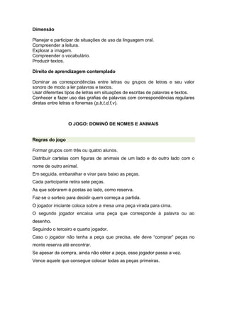 Dimensão
Planejar e participar de situações de uso da linguagem oral.
Compreender a leitura.
Explorar a imagem.
Compreender o vocabulário.
Produzir textos.
Direito de aprendizagem contemplado
Dominar as correspondências entre letras ou grupos de letras e seu valor
sonoro de modo a ler palavras e textos.
Usar diferentes tipos de letras em situações de escritas de palavras e textos.
Conhecer e fazer uso das grafias de palavras com correspondências regulares
diretas entre letras e fonemas (p,b,t,d,f,v).
O JOGO: DOMINÓ DE NOMES E ANIMAIS
Regras do jogo
Formar grupos com três ou quatro alunos.
Distribuir cartelas com figuras de animais de um lado e do outro lado com o
nome de outro animal.
Em seguida, embaralhar e virar para baixo as peças.
Cada participante retira sete peças.
As que sobrarem é postas ao lado, como reserva.
Faz-se o sorteio para decidir quem começa a partida.
O jogador iniciante coloca sobre a mesa uma peça virada para cima.
O segundo jogador encaixa uma peça que corresponde à palavra ou ao
desenho.
Seguindo o terceiro e quarto jogador.
Caso o jogador não tenha a peça que precisa, ele deve “comprar” peças no
monte reserva até encontrar.
Se apesar da compra, ainda não obter a peça, esse jogador passa a vez.
Vence aquele que consegue colocar todas as peças primeiras.
 