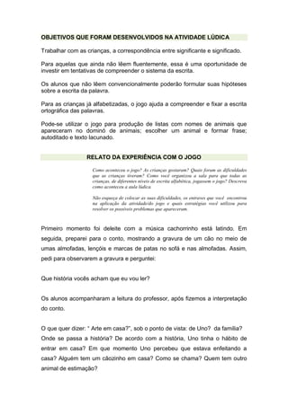 OBJETIVOS QUE FORAM DESENVOLVIDOS NA ATIVIDADE LÚDICA
Trabalhar com as crianças, a correspondência entre significante e significado.
Para aquelas que ainda não lêem fluentemente, essa é uma oportunidade de
investir em tentativas de compreender o sistema da escrita.
Os alunos que não lêem convencionalmente poderão formular suas hipóteses
sobre a escrita da palavra.
Para as crianças já alfabetizadas, o jogo ajuda a compreender e fixar a escrita
ortográfica das palavras.
Pode-se utilizar o jogo para produção de listas com nomes de animais que
apareceram no dominó de animais; escolher um animal e formar frase;
autoditado e texto lacunado.
RELATO DA EXPERIÊNCIA COM O JOGO
Como aconteceu o jogo? As crianças gostaram? Quais foram as dificuldades
que as crianças tiveram? Como você organizou a sala para que todas as
crianças, de diferentes níveis de escrita alfabética, jogassem o jogo? Descreva
como aconteceu a aula lúdica.
Não esqueça de colocar as suas dificuldades, os entraves que você encontrou
na aplicação da atividade/do jogo e quais estratégias você utilizou para
resolver os possíveis problemas que apareceram.
Primeiro momento foi deleite com a música cachorrinho está latindo. Em
seguida, preparei para o conto, mostrando a gravura de um cão no meio de
umas almofadas, lençóis e marcas de patas no sofá e nas almofadas. Assim,
pedi para observarem a gravura e perguntei:
Que história vocês acham que eu vou ler?
Os alunos acompanharam a leitura do professor, após fizemos a interpretação
do conto.
O que quer dizer: “ Arte em casa?”, sob o ponto de vista: de Uno? da família?
Onde se passa a história? De acordo com a história, Uno tinha o hábito de
entrar em casa? Em que momento Uno percebeu que estava enfeitando a
casa? Alguém tem um cãozinho em casa? Como se chama? Quem tem outro
animal de estimação?
 