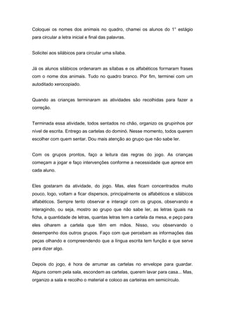 Coloquei os nomes dos animais no quadro, chamei os alunos do 1° estágio
para circular a letra inicial e final das palavras.
Solicitei aos silábicos para circular uma sílaba.
Já os alunos silábicos ordenaram as sílabas e os alfabéticos formaram frases
com o nome dos animais. Tudo no quadro branco. Por fim, terminei com um
autoditado xerocopiado.
Quando as crianças terminaram as atividades são recolhidas para fazer a
correção.
Terminada essa atividade, todos sentados no chão, organizo os grupinhos por
nível de escrita. Entrego as cartelas do dominó. Nesse momento, todos querem
escolher com quem sentar. Dou mais atenção ao grupo que não sabe ler.
Com os grupos prontos, faço a leitura das regras do jogo. As crianças
começam a jogar e faço intervenções conforme a necessidade que aprece em
cada aluno.
Eles gostaram da atividade, do jogo. Mas, eles ficam concentrados muito
pouco, logo, voltam a ficar dispersos, principalmente os alfabéticos e silábicos
alfabéticos. Sempre tento observar e interagir com os grupos, observando e
interagindo, ou seja, mostro ao grupo que não sabe ler, as letras iguais na
ficha, a quantidade de letras, quantas letras tem a cartela da mesa, e peço para
eles olharem a cartela que têm em mãos. Nisso, vou observando o
desempenho dos outros grupos. Faço com que percebam as informações das
peças olhando e compreendendo que a língua escrita tem função e que serve
para dizer algo.
Depois do jogo, é hora de arrumar as cartelas no envelope para guardar.
Alguns correm pela sala, escondem as cartelas, querem lavar para casa... Mas,
organizo a sala e recolho o material e coloco as carteiras em semicírculo.
 