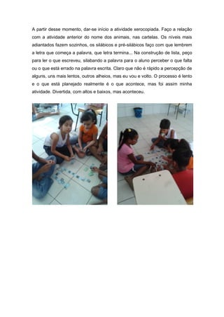A partir desse momento, dar-se início a atividade xerocopiada. Faço a relação
com a atividade anterior do nome dos animais, nas cartelas. Os níveis mais
adiantados fazem sozinhos, os silábicos e pré-silábicos faço com que lembrem
a letra que começa a palavra, que letra termina... Na construção de lista, peço
para ler o que escreveu, silabando a palavra para o aluno perceber o que falta
ou o que está errado na palavra escrita. Claro que não é rápido a percepção de
alguns, uns mais lentos, outros alheios, mas eu vou e volto. O processo é lento
e o que está planejado realmente é o que acontece, mas foi assim minha
atividade. Divertida, com altos e baixos, mas aconteceu.
 