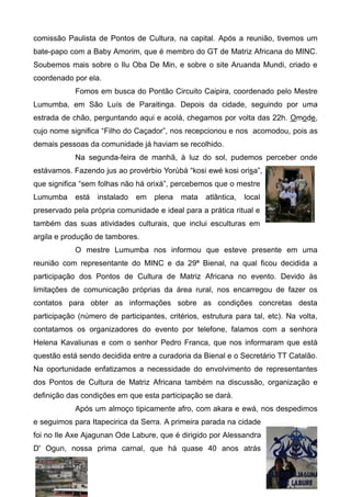 comissão Paulista de Pontos de Cultura, na capital. Após a reunião, tivemos um
bate-papo com a Baby Amorim, que é membro do GT de Matriz Africana do MINC.
Soubemos mais sobre o Ilu Oba De Min, e sobre o site Aruanda Mundi, criado e
coordenado por ela.
            Fomos em busca do Pontão Circuito Caipira, coordenado pelo Mestre
Lumumba, em São Luís de Paraitinga. Depois da cidade, seguindo por uma
estrada de chão, perguntando aqui e acolá, chegamos por volta das 22h. Omode,
cujo nome significa “Filho do Caçador”, nos recepcionou e nos acomodou, pois as
demais pessoas da comunidade já haviam se recolhido.
            Na segunda-feira de manhã, à luz do sol, pudemos perceber onde
estávamos. Fazendo jus ao provérbio Yorùbá “kosi ewé kosi orisa”,
que significa “sem folhas não há orixá”, percebemos que o mestre
Lumumba     está   instalado   em   plena   mata   atlântica,   local
preservado pela própria comunidade e ideal para a prática ritual e
também das suas atividades culturais, que inclui esculturas em
argila e produção de tambores.
            O mestre Lumumba nos informou que esteve presente em uma
reunião com representante do MINC e da 29ª Bienal, na qual ficou decidida a
participação dos Pontos de Cultura de Matriz Africana no evento. Devido às
limitações de comunicação próprias da área rural, nos encarregou de fazer os
contatos para obter as informações sobre as condições concretas desta
participação (número de participantes, critérios, estrutura para tal, etc). Na volta,
contatamos os organizadores do evento por telefone, falamos com a senhora
Helena Kavaliunas e com o senhor Pedro Franca, que nos informaram que está
questão está sendo decidida entre a curadoria da Bienal e o Secretário TT Catalão.
Na oportunidade enfatizamos a necessidade do envolvimento de representantes
dos Pontos de Cultura de Matriz Africana também na discussão, organização e
definição das condições em que esta participação se dará.
            Após um almoço tipicamente afro, com akara e ewá, nos despedimos
e seguimos para Itapecirica da Serra. A primeira parada na cidade
foi no Ile Axe Ajagunan Ode Labure, que é dirigido por Alessandra
D' Ogun, nossa prima carnal, que há quase 40 anos atrás
 